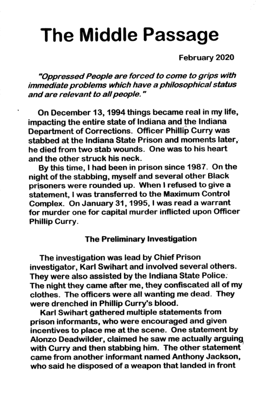The Middle Passage February 2020 "Oppressed People are forced to come to grips with immediate problems which have a philosophical status and are relevant to all people.” On December 13, 1994 things became real in my life, impacting the entire state of Indiana and the Indiana Department of Corrections. Officer Phillip Curry was stabbed at the Indiana State Prison and moments later, he died from two stab wounds. One was to his heart and the other struck his neck. By this time, | had been in prison since 1987. On the night of the stabbing, myself and several other Black prisoners were rounded up. When | refused to give a statement, | was transferred to the Maximum Control Complex. On January 31, 1995, | was read a warrant for murder one for capital murder inflicted upon Officer Phillip Curry. The Preliminary Investigation The investigation was lead by Chief Prison investigator, Karl Swihart and involved several others. They were also assisted by the Indiana State Police: The night they came after me, they confiscated all of my clothes. The officers were all wanting me dead. They were drenched in Phillip Curry’s blood. Karl Swihart gathered multiple statements from prison informants, who were encouraged and given incentives to place me at the scene. One statement by Alonzo Deadwilder, claimed he saw me actually arguing with Curry and then stabbing him. The other statement came from another informant named Anthony Jackson, who said he disposed of a weapon that landed in front